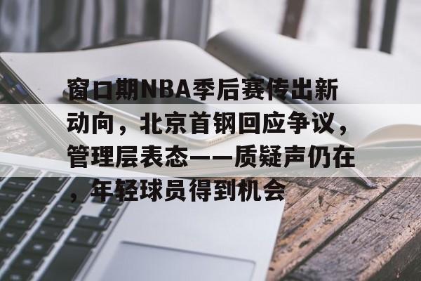 九游体育-关于窗口期NBA季后赛传出新动向,北京首钢回应争议,管理层表态——质疑声仍在,年轻球员得到机会的信息