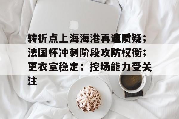 九游体育-转折点上海海港再遭质疑;法国杯冲刺阶段攻防权衡;更衣室稳定;控场能力受关注的简单介绍