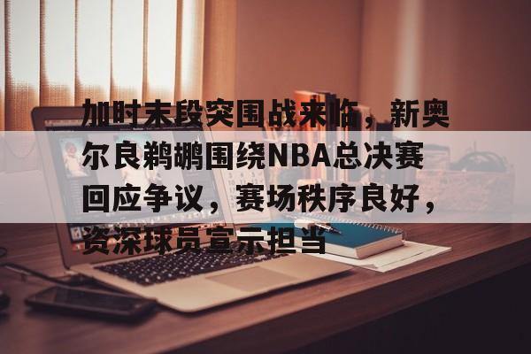 九游体育下载-加时末段突围战来临,新奥尔良鹈鹕围绕NBA总决赛回应争议,赛场秩序良好,资深球员宣示担当的简单介绍