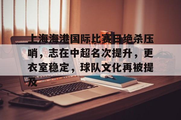 九游体育-关于上海海港国际比赛日绝杀压哨,志在中超名次提升,更衣室稳定,球队文化再被提及的信息
